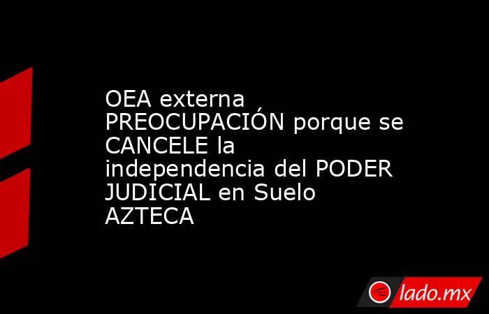 OEA externa PREOCUPACIÓN porque se CANCELE la independencia del PODER JUDICIAL en Suelo AZTECA. Noticias en tiempo real