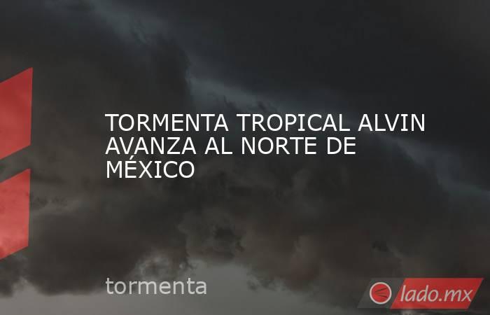 TORMENTA TROPICAL ALVIN AVANZA AL NORTE DE MÉXICO. Noticias en tiempo real