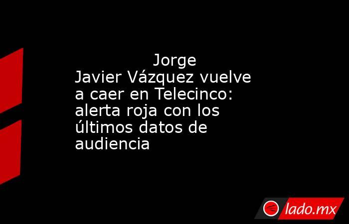                                                                                       Jorge Javier Vázquez vuelve a caer en Telecinco: alerta roja con los últimos datos de audiencia                                                                          . Noticias en tiempo real