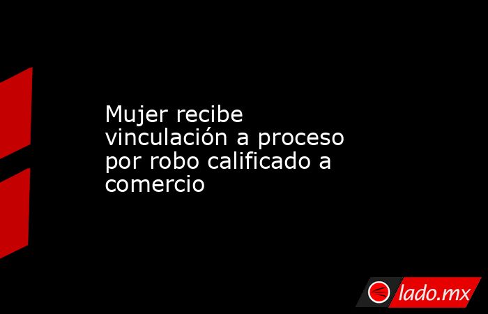Mujer recibe vinculación a proceso por robo calificado a comercio. Noticias en tiempo real