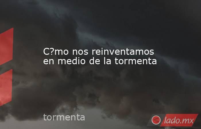 C?mo nos reinventamos en medio de la tormenta. Noticias en tiempo real