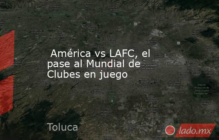  América vs LAFC, el pase al Mundial de Clubes en juego. Noticias en tiempo real