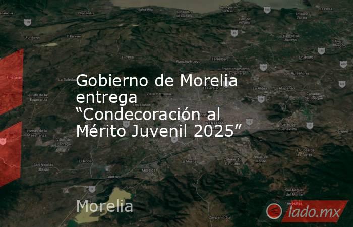 Gobierno de Morelia entrega “Condecoración al Mérito Juvenil 2025”. Noticias en tiempo real