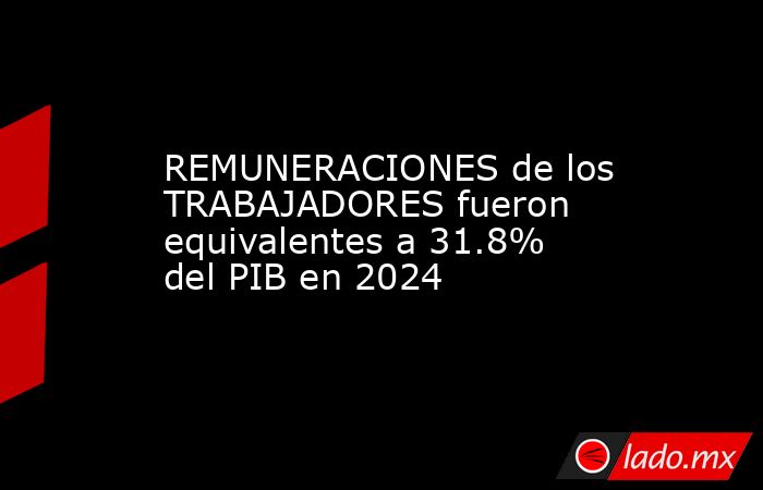 REMUNERACIONES de los TRABAJADORES fueron equivalentes a 31.8% del PIB en 2024. Noticias en tiempo real