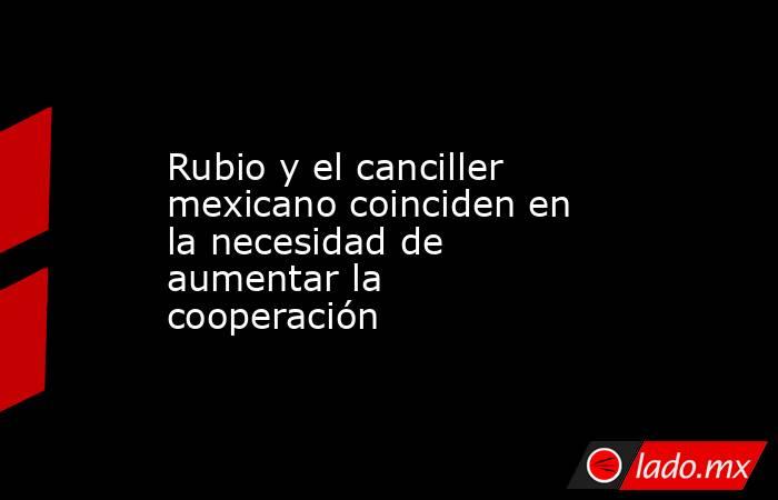 Rubio y el canciller mexicano coinciden en la necesidad de aumentar la cooperación. Noticias en tiempo real