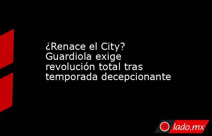 ¿Renace el City? Guardiola exige revolución total tras temporada decepcionante. Noticias en tiempo real