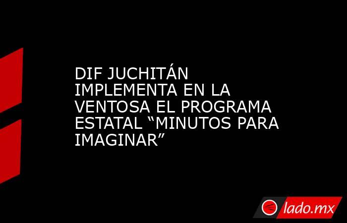 DIF JUCHITÁN IMPLEMENTA EN LA VENTOSA EL PROGRAMA ESTATAL “MINUTOS PARA IMAGINAR”. Noticias en tiempo real
