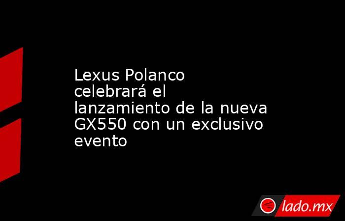 Lexus Polanco celebrará el lanzamiento de la nueva GX550 con un exclusivo evento. Noticias en tiempo real