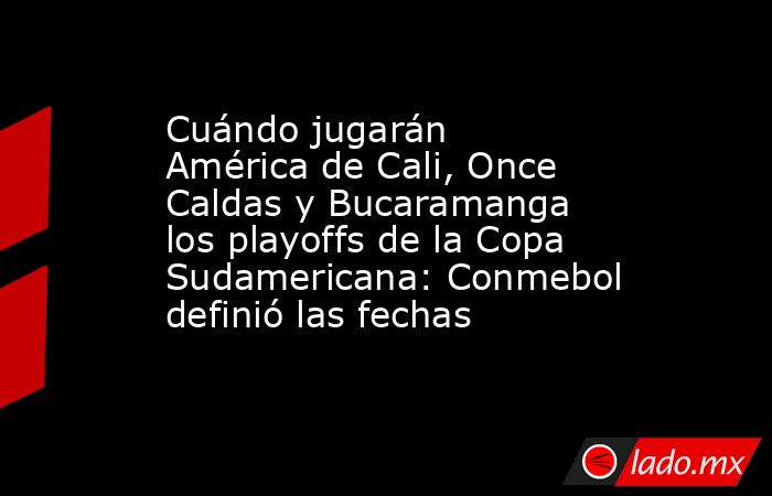 Cuándo jugarán América de Cali, Once Caldas y Bucaramanga los playoffs de la Copa Sudamericana: Conmebol definió las fechas. Noticias en tiempo real