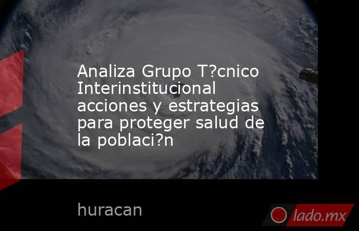 Analiza Grupo T?cnico Interinstitucional acciones y estrategias para proteger salud de la poblaci?n. Noticias en tiempo real