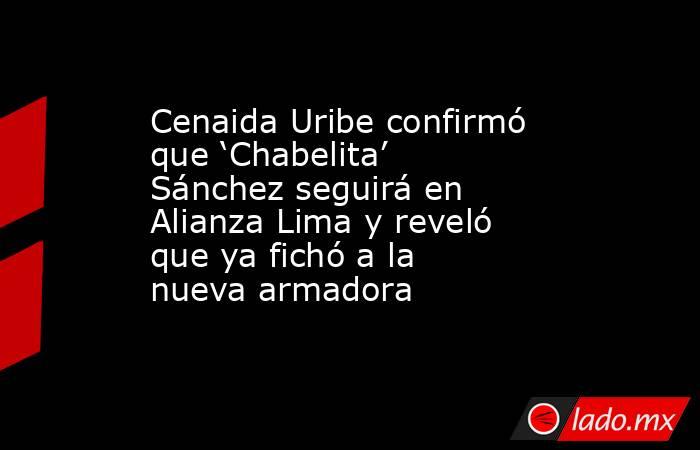 Cenaida Uribe confirmó que ‘Chabelita’ Sánchez seguirá en Alianza Lima y reveló que ya fichó a la nueva armadora . Noticias en tiempo real