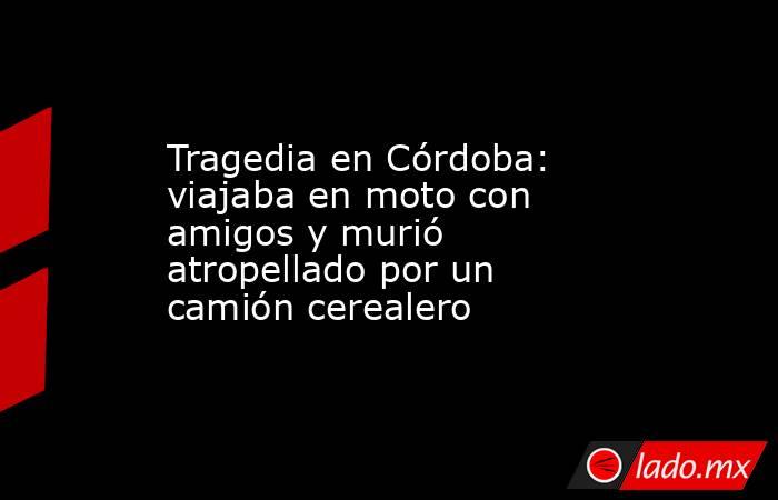 Tragedia en Córdoba: viajaba en moto con amigos y murió atropellado por un camión cerealero. Noticias en tiempo real