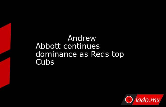             Andrew Abbott continues dominance as Reds top Cubs        . Noticias en tiempo real