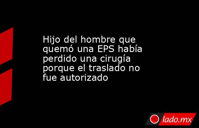 Hijo del hombre que quemó una EPS había perdido una cirugía porque el traslado no fue autorizado . Noticias en tiempo real