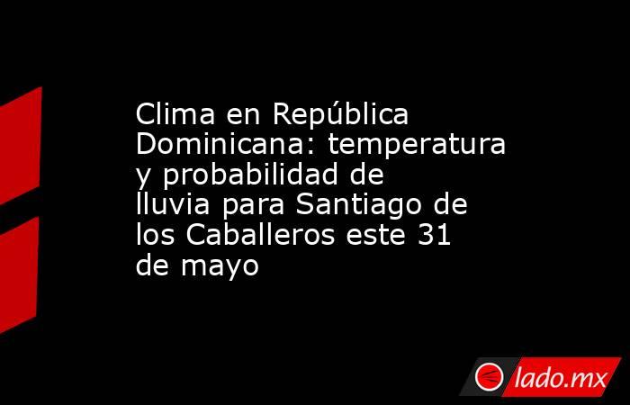 Clima en República Dominicana: temperatura y probabilidad de lluvia para Santiago de los Caballeros este 31 de mayo. Noticias en tiempo real