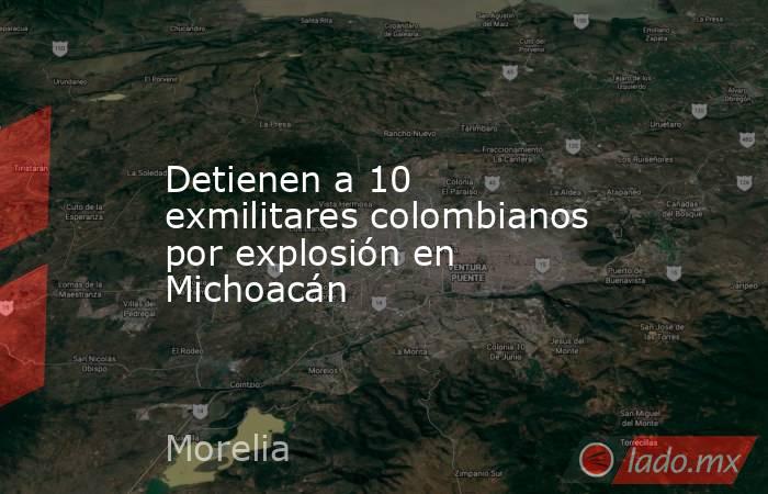 Detienen a 10 exmilitares colombianos por explosión en Michoacán. Noticias en tiempo real