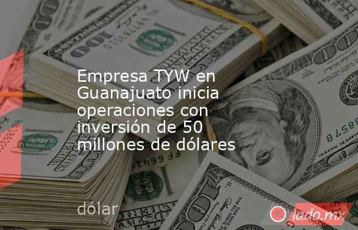 Empresa TYW en Guanajuato inicia operaciones con inversión de 50 millones de dólares. Noticias en tiempo real