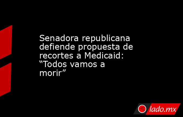 Senadora republicana defiende propuesta de recortes a Medicaid: “Todos vamos a morir”. Noticias en tiempo real