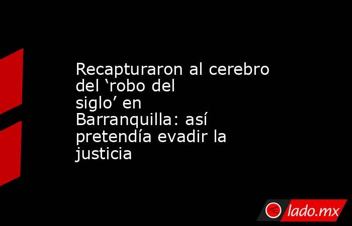 Recapturaron al cerebro del ‘robo del siglo’ en Barranquilla: así pretendía evadir la justicia . Noticias en tiempo real