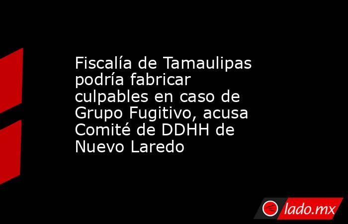 Fiscalía de Tamaulipas podría fabricar culpables en caso de Grupo Fugitivo, acusa Comité de DDHH de Nuevo Laredo. Noticias en tiempo real