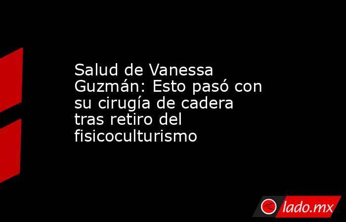 Salud de Vanessa Guzmán: Esto pasó con su cirugía de cadera tras retiro del fisicoculturismo. Noticias en tiempo real