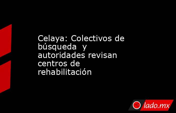 Celaya: Colectivos de búsqueda  y autoridades revisan centros de rehabilitación. Noticias en tiempo real