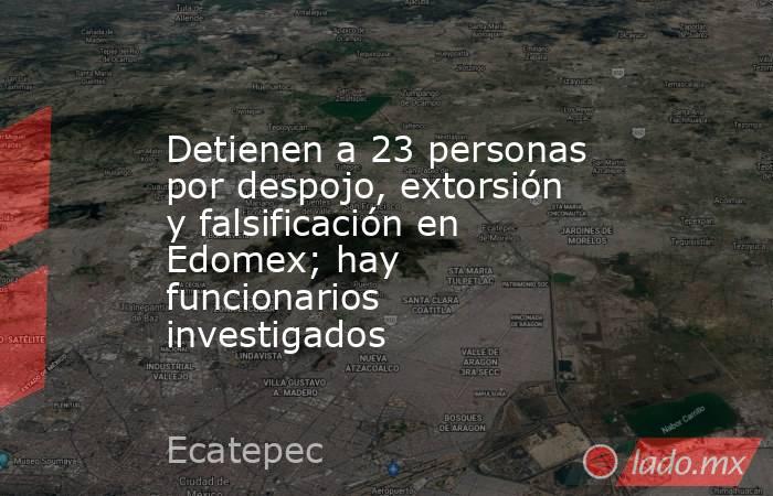 Detienen a 23 personas por despojo, extorsión y falsificación en Edomex; hay funcionarios investigados. Noticias en tiempo real