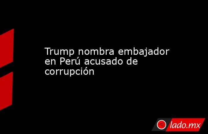 Trump nombra embajador en Perú acusado de corrupción. Noticias en tiempo real