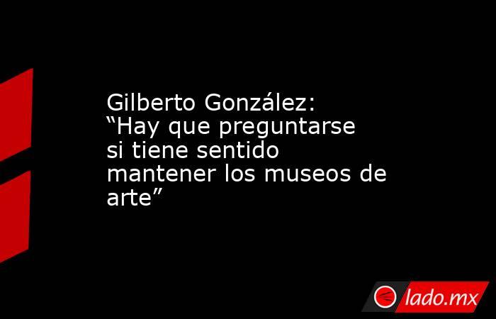 Gilberto González: “Hay que preguntarse si tiene sentido mantener los museos de arte” . Noticias en tiempo real