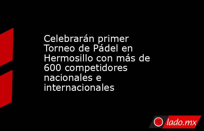 Celebrarán primer Torneo de Pádel en Hermosillo con más de 600 competidores nacionales e internacionales. Noticias en tiempo real