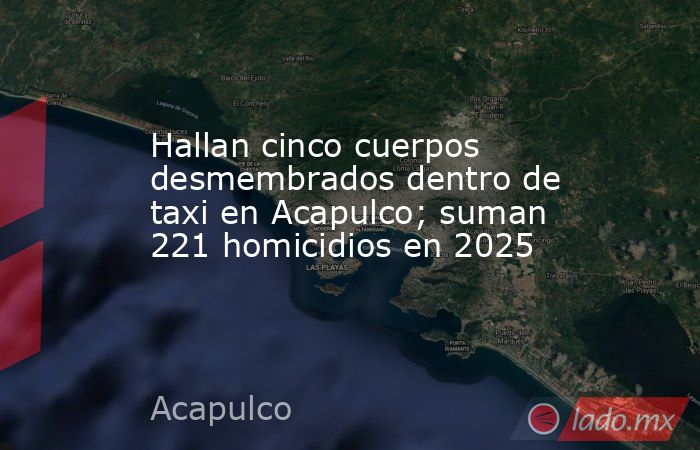 Hallan cinco cuerpos desmembrados dentro de taxi en Acapulco; suman 221 homicidios en 2025. Noticias en tiempo real