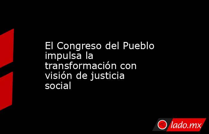 El Congreso del Pueblo impulsa la transformación con visión de justicia social. Noticias en tiempo real
