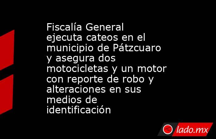 Fiscalía General ejecuta cateos en el municipio de Pátzcuaro y asegura dos motocicletas y un motor con reporte de robo y alteraciones en sus medios de identificación. Noticias en tiempo real