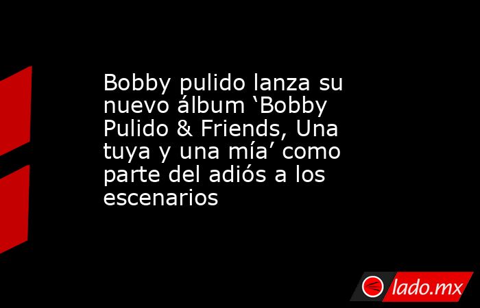 Bobby pulido lanza su nuevo álbum ‘Bobby Pulido & Friends, Una tuya y una mía’ como parte del adiós a los escenarios. Noticias en tiempo real