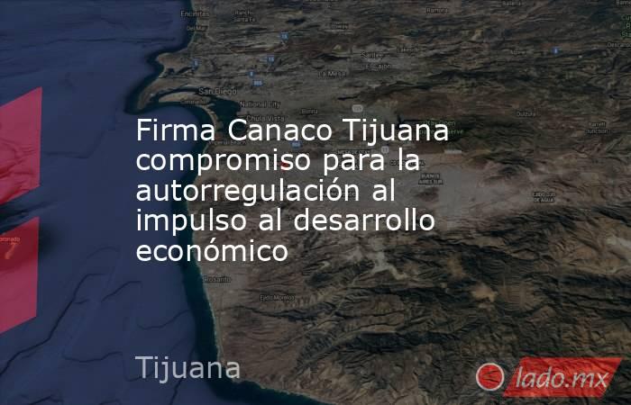 Firma Canaco Tijuana compromiso para la autorregulación al impulso al desarrollo económico. Noticias en tiempo real