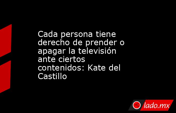 Cada persona tiene derecho de prender o apagar la televisión ante ciertos contenidos: Kate del Castillo. Noticias en tiempo real