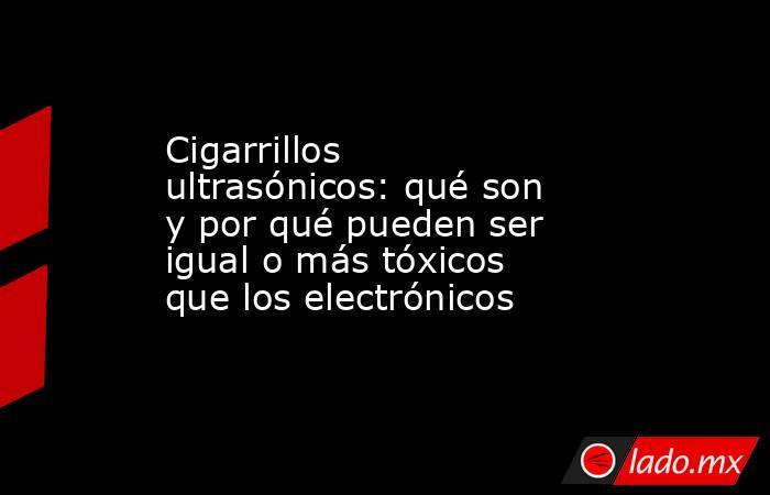 Cigarrillos ultrasónicos: qué son y por qué pueden ser igual o más tóxicos que los electrónicos . Noticias en tiempo real