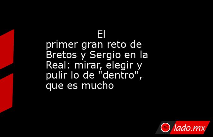                                                                El primer gran reto de Bretos y Sergio en la Real: mirar, elegir y pulir lo de 