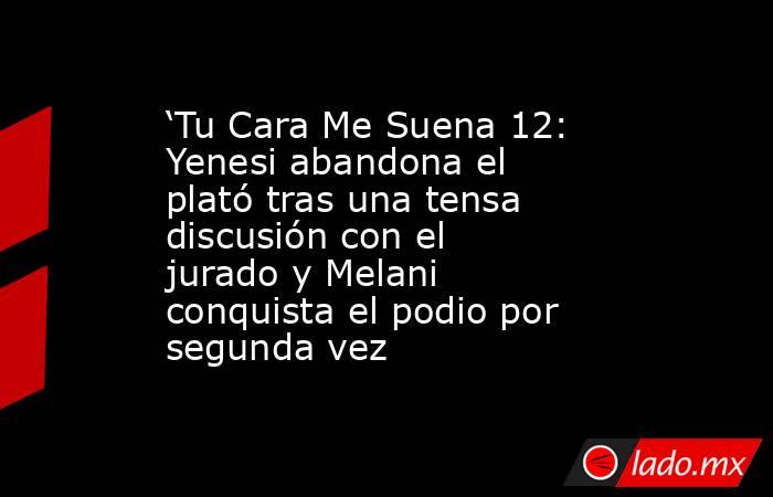 ‘Tu Cara Me Suena 12: Yenesi abandona el plató tras una tensa discusión con el jurado y Melani conquista el podio por segunda vez. Noticias en tiempo real