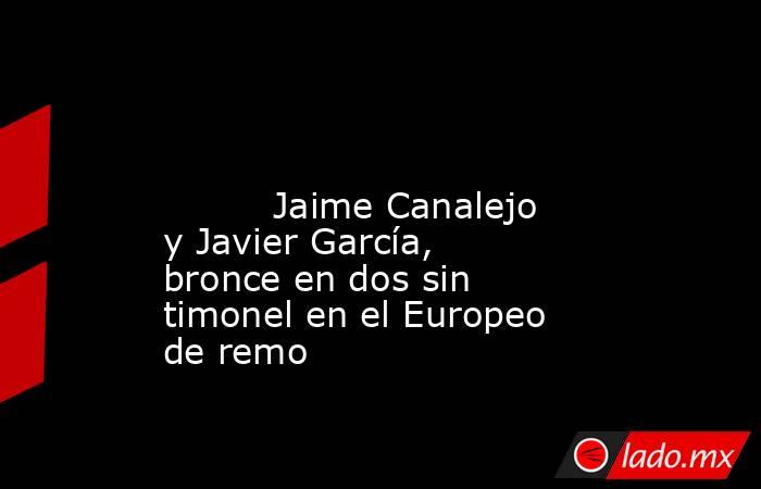                                                                                                                                  Jaime Canalejo y Javier García, bronce en dos sin timonel en el Europeo de remo                                               . Noticias en tiempo real