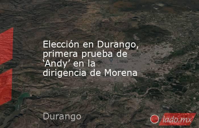 Elección en Durango, primera prueba de ‘Andy’ en la dirigencia de Morena. Noticias en tiempo real