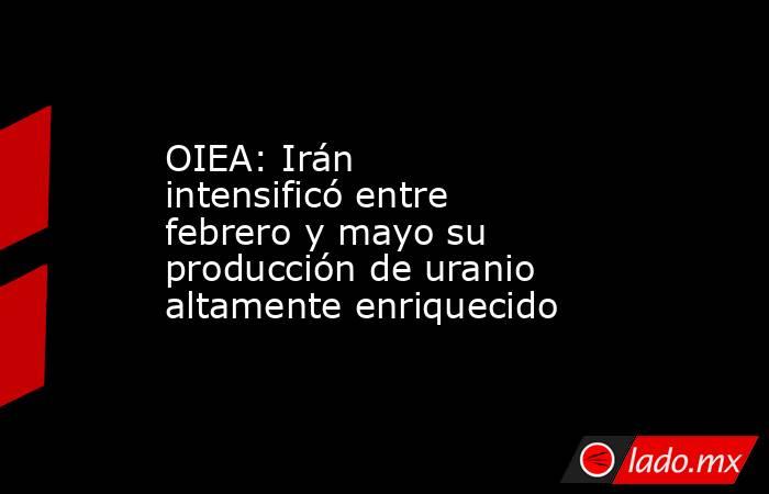 OIEA: Irán intensificó entre febrero y mayo su producción de uranio altamente enriquecido. Noticias en tiempo real