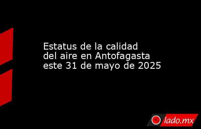 Estatus de la calidad del aire en Antofagasta este 31 de mayo de 2025. Noticias en tiempo real