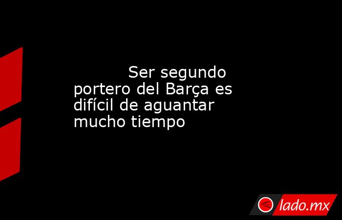                                   Ser segundo portero del Barça es difícil de aguantar mucho tiempo                              . Noticias en tiempo real