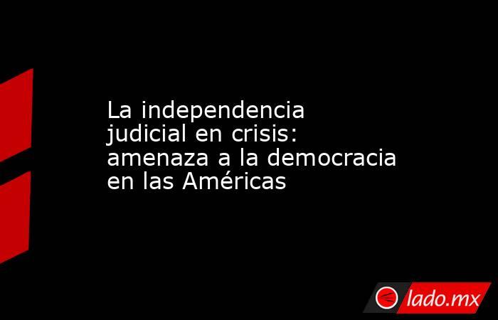 La independencia judicial en crisis:  amenaza a la democracia en las Américas. Noticias en tiempo real