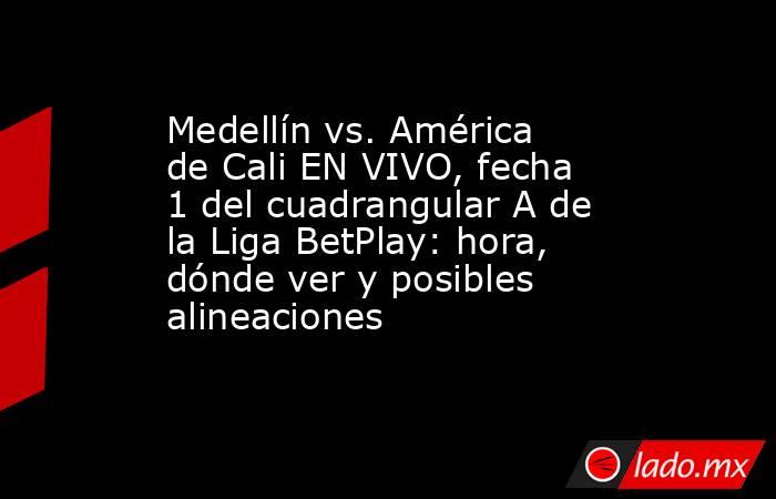 Medellín vs. América de Cali EN VIVO, fecha 1 del cuadrangular A de la Liga BetPlay: hora, dónde ver y posibles alineaciones . Noticias en tiempo real