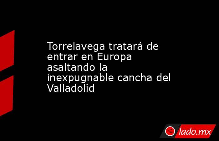 Torrelavega tratará de entrar en Europa asaltando la inexpugnable cancha del Valladolid. Noticias en tiempo real