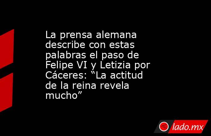 La prensa alemana describe con estas palabras el paso de Felipe VI y Letizia por Cáceres: “La actitud de la reina revela mucho”. Noticias en tiempo real