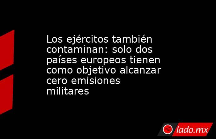 Los ejércitos también contaminan: solo dos países europeos tienen como objetivo alcanzar cero emisiones militares. Noticias en tiempo real