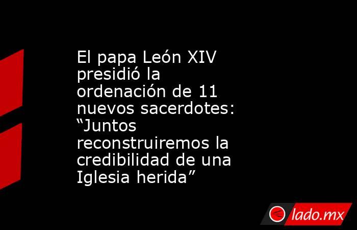 El papa León XIV presidió la ordenación de 11 nuevos sacerdotes: “Juntos reconstruiremos la credibilidad de una Iglesia herida”  . Noticias en tiempo real